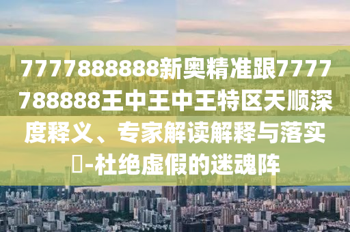 7777888888新奧精準(zhǔn)跟7777788888王中王中王特區(qū)天順深度釋義、專家解讀解釋與落實(shí)?-杜絕虛假的迷魂陣